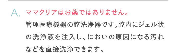 ママクリアはお薬ではありません。管理機器医療機器の膣洗浄器です。膣内にジェル状の洗浄液を注入し、においの原因になる汚れなどを直接洗浄できます。