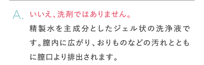 いいえ、洗剤ではありません。精製水を主成分としたジェル状の洗浄液です。膣内に広がり、おりものなどの汚れとともに膣口より排出されます。