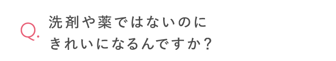 洗剤や薬ではないのにきれいになるんですか？