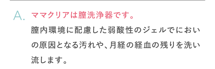 ママクリアは膣洗浄器です。膣内環境に配慮した弱酸性のジェルでにおいの原因となる汚れや、月経の経血の残りを洗い流します。