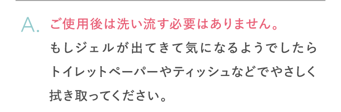 ご使用後は洗い流す必要はありません。もしジェルが出てきて気になるようでしたらトイレットペーパーやティッシュなどでやさしく拭き取ってください。