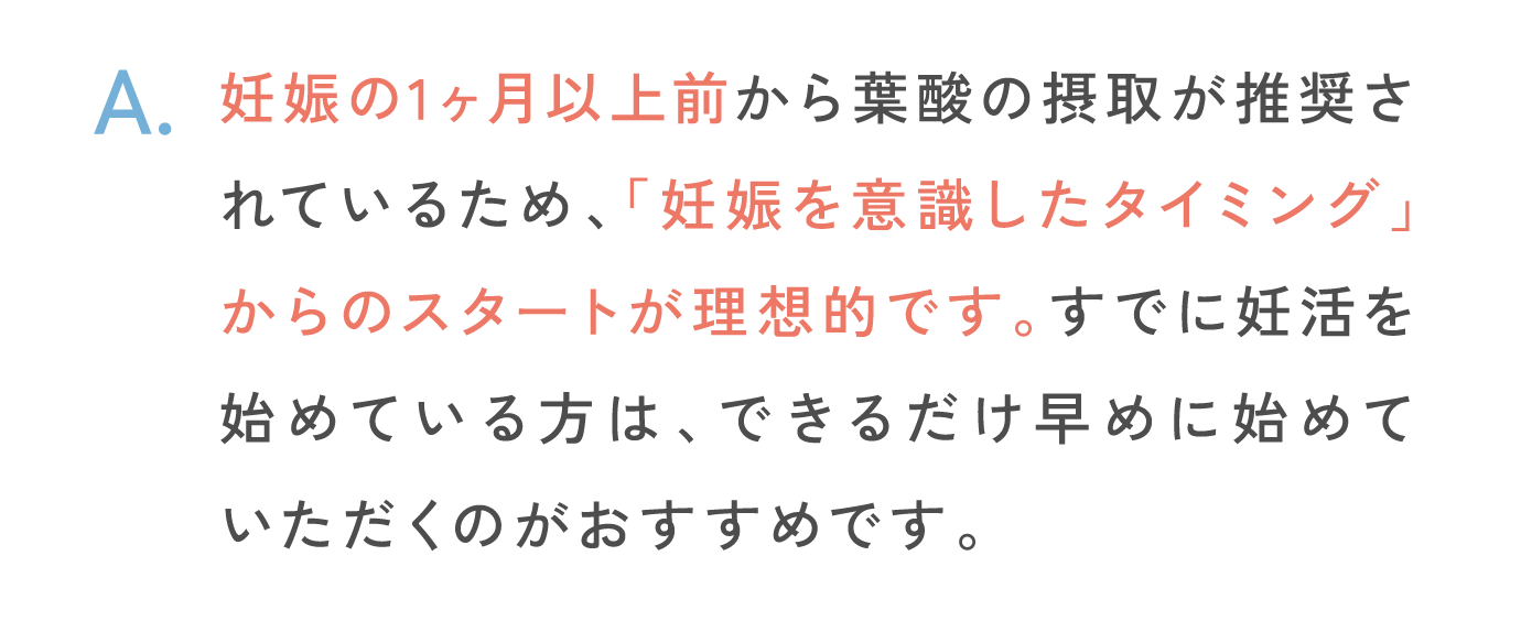 妊娠の1ヶ月以上前から葉酸の摂取が推奨されているため、「妊娠を意識したタイミング」からのスタートが理想的です。すでに妊活を始めている方は、できるだけ早めに始めていただくのがおすすめです。