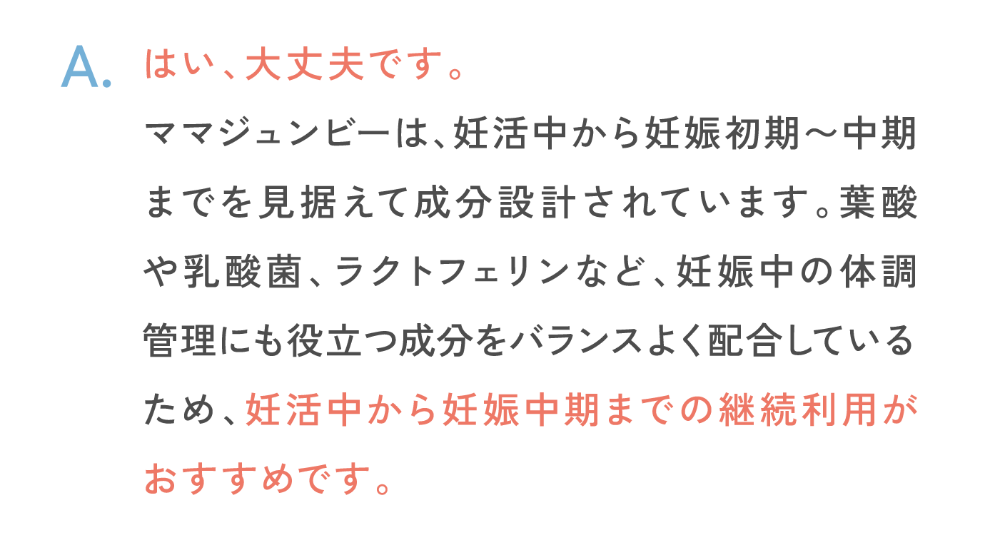 はい、大丈夫です。ママジュンビーは、妊活中から妊娠初期〜中期までを見据えて成分設計されています。葉酸や乳酸菌、ラクトフェリンなど、妊娠中の体調管理にも役立つ成分をバランスよく配合しているため、妊活中から妊娠中期までの継続利用がおすすめです。
