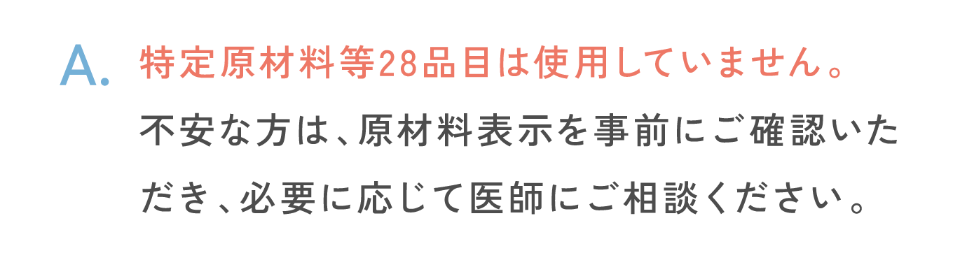 特定原材料等28品目は使用していません。不安な方は、原材料表示を事前にご確認いただき、必要に応じて医師にご相談ください。