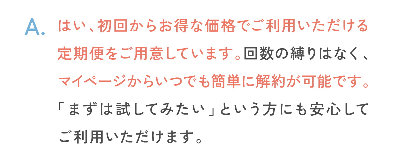 はい、初回からお得な価格でご利用いただける定期便をご用意しています。回数の縛りはなく、マイページからいつでも簡単に解約が可能です。「まずは試してみたい」という方にも安心してご利用いただけます。